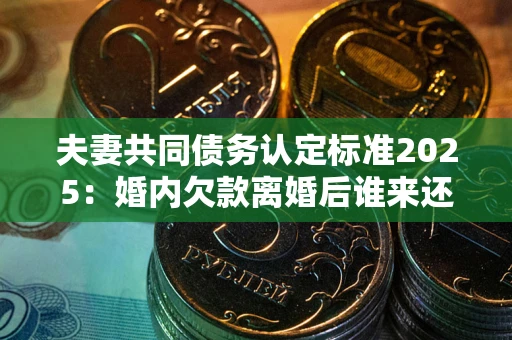 济南夫妻共同债务认定标准2025：婚内欠款离婚后谁来还？