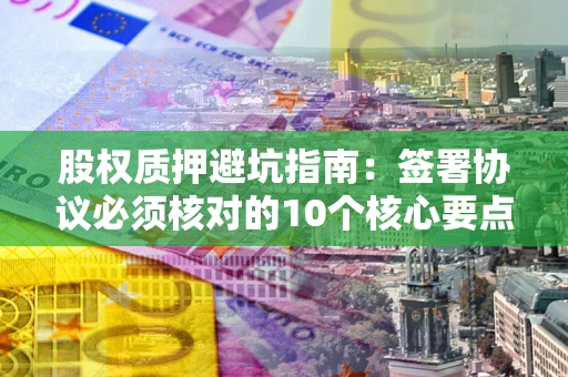 济南股权质押避坑指南：签署协议必须核对的10个核心要点