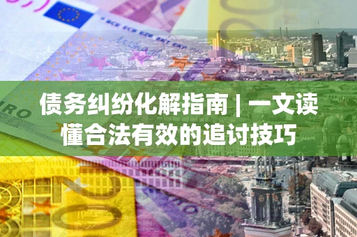 济南债务纠纷化解指南 | 一文读懂合法有效的追讨技巧